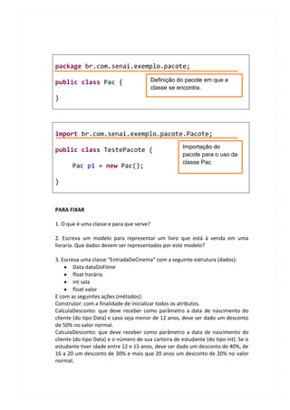 package br.com.senai.exemplo.pacote;

public class Pac {                        Definição do pacote em que a
                                          classe se encontra.
}




import br.com.senai.exemplo.pacote.Pacote;
                                                      Importação do
public class TestePacote {
                                                      pacote para o uso da
                                                      classe Pac
       Pac p1 = new Pac();

}



PARA FIXAR

1. O que é uma classe e para que serve?

2. Escreva um modelo para representar um livro que está à venda em uma
livraria. Que dados devem ser representados por este modelo?

3. Escreva uma classe “EntradaDeCinema” com a seguinte estrutura (dados):
        Data dataDoFilme
        float horário
        int sala
        float valor
E com as seguintes ações (métodos):
Construtor: com a finalidade de inicializar todos os atributos.
CalculaDesconto: que deve receber como parâmetro a data de nascimento do
cliente (do tipo Data) e caso seja menor de 12 anos, deve ser dado um desconto
de 50% no valor normal.
CalculaDesconto: que deve receber como parâmetro a data de nascimento do
cliente (do tipo Data) e o número de sua carteira de estudante (do tipo int). Se o
estudante tiver idade entre 12 e 15 anos, deve ser dado um desconto de 40%, de
16 a 20 um desconto de 30% e mais que 20 anos um desconto de 20% no valor
normal.
 