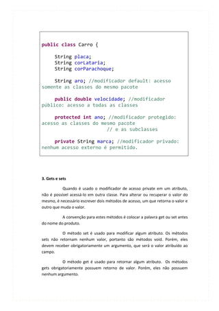 public class Carro {

       String placa;
       String corLataria;
       String corParachoque;

     String aro; //modificador default: acesso
somente as classes do mesmo pacote

     public double velocidade; //modificador
público: acesso a todas as classes

     protected int ano; //modificador protegido:
acesso as classes do mesmo pacote
                       // e as subclasses

     private String marca; //modificador privado:
nenhum acesso externo é permitido.




3. Gets e sets

           Quando é usado o modificador de acesso private em um atributo,
não é possível acessá-lo em outra classe. Para alterar ou recuperar o valor do
mesmo, é necessário escrever dois métodos de acesso, um que retorna o valor e
outro que muda o valor.

          A convenção para estes métodos é colocar a palavra get ou set antes
do nome do produto.

          O método set é usado para modificar algum atributo. Os métodos
sets não retornam nenhum valor, portanto são métodos void. Porém, eles
devem receber obrigatoriamente um argumento, que será o valor atribuído ao
campo.

           O método get é usado para retornar algum atributo. Os métodos
gets obrigatoriamente possuem retorno de valor. Porém, eles não possuem
nenhum argumento.
 