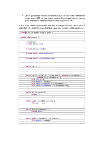 Obs: A quantidade máxima de aeronaves que um aeroporto pode ter em
       terra é igual a 100 e a quantidade máxima de outros aeroportos com os
       quais o aeroporto pode ter linhas saindo e chegando é 100.

4. Nas duas tabelas abaixo estão inseridos os códigos de duas classes Java: a
classe Carro e a classe Principal. Explique o que cada linha de código representa.

  package br.com.senai.exemplo.modelo;

  public class Carro {

        //Atributos
        private String cor;


        private String modelo;

        private double velocidadeAtual;


        private double velocidadeMaxima;



        public Carro() {

        }

        public Carro(String cor, String modelo, double velocidadeAtual,
                     double velocidadeMaxima) {
              this.cor = cor;
              this.modelo = modelo;
              this.velocidadeAtual = velocidadeAtual;
              this.velocidadeMaxima = velocidadeMaxima;
        }

        public String getCor() {
              return cor;
        }

        public void setCor(String cor) {
              this.cor = cor;
        }

        public String getModelo() {
              return modelo;
        }

        public void setModelo(String modelo) {
              this.modelo = modelo;
        }
 