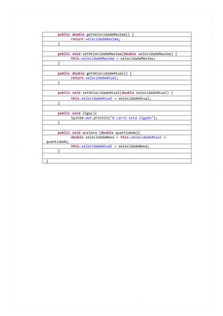 public double getVelocidadeMaxima() {
           return velocidadeMaxima;
     }

     public void setVelocidadeMaxima(double velocidadeMaxima) {
           this.velocidadeMaxima = velocidadeMaxima;
     }

     public double getVelocidadeAtual() {
           return velocidadeAtual;
     }

     public void setVelocidadeAtual(double velocidadeAtual) {
            this.velocidadeAtual = velocidadeAtual;
     }

     public void liga(){
           System.out.println("O carro está ligado");
     }

      public void acelera (double quantidade){
            double velocidadeNova = this.velocidadeAtual +
quantidade;
            this.velocidadeAtual = velocidadeNova;
      }

}
 