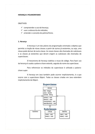 HERANÇA E POLIMORFISMO



OBJETIVOS

    compreender o uso da herança;
    usar a sobrescrita de métodos;
    entender o conceito de polimorfismo.



1. Herança

           A herança é um dos pilares da programação orientada a objetos que
permite a criação de novas classes a partir de outras já existentes, ou seja, uma
classe pode derivar de outra classe. As novas classes são chamadas de subclasses
e as classes já existentes que deram origem as subclasses são chamadas de
superclasses.

           O mecanismo de herança viabiliza o reuso de código. Para fazer uso
da herança é usada a palavra-chave extends, seguida do nome da superclasse.

           Para referenciar os métodos da superclasse é utilizada a palavra-
chave super.

           A herança em Java também pode ocorrer implicitamente, é o que
ocorre com a superclasse Object. Todas as classes criadas em Java estendem
implicitamente de Object.
 