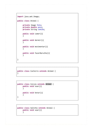 import java.awt.Image;

public class Animal {

     private Image foto;
     private double peso;
     private String comida;

     public void comer(){
     }

     public void dormir(){
     }

     public void movimentar(){
     }

     public void fazerBarulho(){
     }

}




public class Cachorro extends Animal {
}




public class Coruja extends Animal {
     public void voar(){
     }

     public void botar(){
     }
}




public class Galinha extends Animal {
     public void voar(){
     }
 