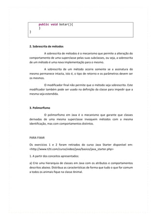 public void botar(){
       }
}



2. Sobrescrita de métodos

          A sobrescrita de métodos é o mecanismo que permite a alteração do
comportamento de uma superclasse pelas suas subclasses, ou seja, a sobrescrita
de um método é uma nova implementação para o mesmo.

          A sobrescrita de um método ocorre somente se a assinatura do
mesmo permanece intacta, isto é, o tipo de retorno e os parâmetros devem ser
os mesmos.

          O modificador final não permite que o método seja sobrescrito. Este
modificador também pode ser usado na definição da classe para impedir que a
mesma seja estendida.



3. Polimorfismo

            O polimorfismo em Java é o mecanismo que garante que classes
derivadas de uma mesma superclasse invoquem métodos com a mesma
identificação, mas com comportamentos distintos.



PARA FIXAR

Os exercícios 1 e 2 foram retirados do curso Java Starter disponível em:
<http://www.t2ti.com/curso/video/java/basico/java_starter.php>

1. A partir dos conceitos apresentados:

a) Crie uma hierarquia de classes em Java com os atributos e comportamentos
descritos abaixo. Distribua as características de forma que tudo o que for comum
a todos os animais fique na classe Animal.
 