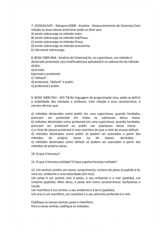 7. (COSEAC/UFF - Dataprev/2008 - Analista - Desenvolvimento de Sistemas) Com
relação às duas classes anteriores pode-se dizer que:
A) existe sobrecarga no método main;
B) existe sobrecarga no método SubProva;
C) existe sobrecarga no método Prova;
D) existe sobrecarga no método acrescenta;
E) não existe sobrecarga;

8. (ESAF 2009 ANA - Analista de Sistemas) Se, na superclasse, um método é
declarado protected, o(s) modificador(es) aplicável(is) na sobrescrita do método
é(são):
a) private.
b)private e protected.
c) "default".
d) protected, “default" e public.
e) protected e public.


9. (ESAF 2008 CGU - AFC-TI) Na linguagem de programação Java, pode-se definir
a visibilidade dos métodos e atributos. Com relação a essa característica, é
correto afirmar que:

a) métodos declarados como public em uma superclasse, quando herdados,
precisam ser protected em todas as subclasses dessa classe.
b) métodos declarados como protected em uma superclasse, quando herdados,
precisam ser protected ou public nas subclasses dessa classe.
c) o nível de acesso protected é mais restritivo do que o nível de acesso default.
d) métodos declarados como public só podem ser acessados a partir dos
métodos       da    própria     classe    ou      de    classes     derivadas.
e) métodos declarados como default só podem ser acessados a partir dos
métodos da própria classe.

10. O que é herança?

11. O que é herança múltipla? O Java suporta herança múltipla?

12. Um animal contém um nome, comprimento, número de patas (o padrão é 4),
uma cor, ambiente e uma velocidade (em m/s).
Um peixe é um animal, tem 0 patas, o seu ambiente é o mar (padrão), cor
cinzenta (padrão). Além disso, o peixe tem como características: barbatanas e
cauda;
Um mamífero é um animal, o seu ambiente é a terra (padrão);
Um urso é um mamífero, cor castanho e o seu alimento preferido é o mel.

Codifique as classes animal, peixe e mamífero.
Para a classe animal, codifique os métodos:
 