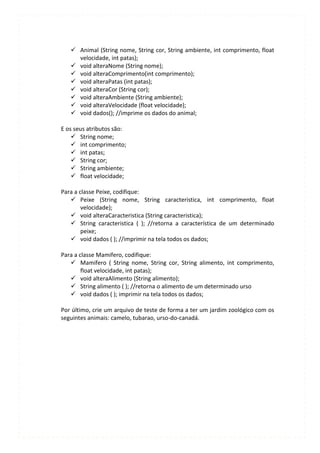  Animal (String nome, String cor, String ambiente, int comprimento, float
     velocidade, int patas);
    void alteraNome (String nome);
    void alteraComprimento(int comprimento);
    void alteraPatas (int patas);
    void alteraCor (String cor);
    void alteraAmbiente (String ambiente);
    void alteraVelocidade (float velocidade);
    void dados(); //imprime os dados do animal;

E os seus atributos são:
     String nome;
     int comprimento;
     int patas;
     String cor;
     String ambiente;
     float velocidade;

Para a classe Peixe, codifique:
    Peixe (String nome, String caracteristica, int comprimento, float
        velocidade);
    void alteraCaracteristica (String caracteristica);
    String caracteristica ( ); //retorna a característica de um determinado
        peixe;
    void dados ( ); //imprimir na tela todos os dados;

Para a classe Mamifero, codifique:
    Mamifero ( String nome, String cor, String alimento, int comprimento,
        float velocidade, int patas);
    void alteraAlimento (String alimento);
    String alimento ( ); //retorna o alimento de um determinado urso
    void dados ( ); imprimir na tela todos os dados;

Por último, crie um arquivo de teste de forma a ter um jardim zoológico com os
seguintes animais: camelo, tubarao, urso-do-canadá.
 