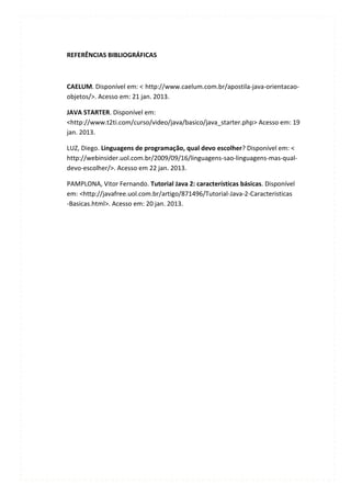 REFERÊNCIAS BIBLIOGRÁFICAS



CAELUM. Disponível em: < http://www.caelum.com.br/apostila-java-orientacao-
objetos/>. Acesso em: 21 jan. 2013.

JAVA STARTER. Disponível em:
<http://www.t2ti.com/curso/video/java/basico/java_starter.php> Acesso em: 19
jan. 2013.

LUZ, Diego. Linguagens de programação, qual devo escolher? Disponível em: <
http://webinsider.uol.com.br/2009/09/16/linguagens-sao-linguagens-mas-qual-
devo-escolher/>. Acesso em 22 jan. 2013.

PAMPLONA, Vitor Fernando. Tutorial Java 2: características básicas. Disponível
em: <http://javafree.uol.com.br/artigo/871496/Tutorial-Java-2-Caracteristicas
-Basicas.html>. Acesso em: 20 jan. 2013.
 
