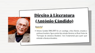 Direito à Literatura
(Antônio Cândido)
Antonio Candido (1918-2017) foi um sociólogo, crítico literário, ensaísta e
professor brasileiro, figura central dos estudos literários no Brasil. Autor de
“Formação da Literatura Brasileira”, livro fundamental para quem quer
entender a literatura brasileira.
Quem foi?
 