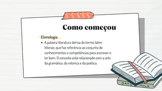 Como começou
Etimologia
A palavra literatura deriva do termo latim
litterae, que faz referência ao conjunto de
conhecimentos e competências para escrever e
ler bem. O conceito está relacionado com a arte
da gramática, da retórica e da poética.
 