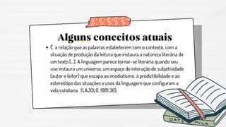 Alguns conceitos atuais
É a relação que as palavras estabelecem com o contexto, com a
situação de produção da leitura que instaura a natureza literária de
um texto [...]. A linguagem parece tornar-se literária quando seu
uso instaura um universo, um espaço de interação de subjetividade
(autor e leitor) que escapa ao imediatismo, à predictibilidade e ao
estereótipo das situações e usos da linguagem que configuram a
vida cotidiana. (LAJOLO, 1981:38).
 