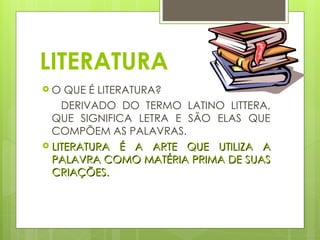 LITERATURA
 O QUE É LITERATURA?
DERIVADO DO TERMO LATINO LITTERA,
QUE SIGNIFICA LETRA E SÃO ELAS QUE
COMPÕEM AS PALAVRAS.
 LITERATURA É A ARTE QUE UTILIZA A
LITERATURA É A ARTE QUE UTILIZA A
PALAVRA COMO MATÉRIA PRIMA DE SUAS
PALAVRA COMO MATÉRIA PRIMA DE SUAS
CRIAÇÕES.
CRIAÇÕES.
 