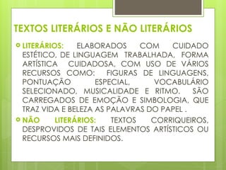 TEXTOS LITERÁRIOS E NÃO LITERÁRIOS
 LITERÁRIOS: ELABORADOS COM CUIDADO
ESTÉTICO, DE LINGUAGEM TRABALHADA, FORMA
ARTÍSTICA CUIDADOSA, COM USO DE VÁRIOS
RECURSOS COMO: FIGURAS DE LINGUAGENS,
PONTUAÇÃO ESPECIAL, VOCABULÁRIO
SELECIONADO, MUSICALIDADE E RITMO. SÃO
CARREGADOS DE EMOÇÃO E SIMBOLOGIA, QUE
TRAZ VIDA E BELEZA AS PALAVRAS DO PAPEL .
 NÃO LITERÁRIOS: TEXTOS CORRIQUEIROS,
DESPROVIDOS DE TAIS ELEMENTOS ARTÍSTICOS OU
RECURSOS MAIS DEFINIDOS.
 