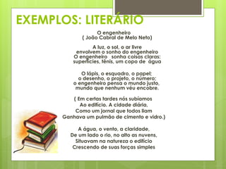 EXEMPLOS: LITERÁRIO
O engenheiro
( João Cabral de Melo Neto)
A luz, o sol, o ar livre
envolvem o sonho do engenheiro
O engenheiro sonha coisas claras:
superfícies, tênis, um copo de água
O lápis, o esquadro, o papel;
o desenho, o projeto, o número;
o engenheiro pensa o mundo justo,
mundo que nenhum véu encobre.
( Em certas tardes nós subíamos
Ao edifício. A cidade diária,
Como um jornal que todos liam
Ganhava um pulmão de cimento e vidro.)
A água, o vento, a claridade,
De um lado o rio, no alto as nuvens,
Situavam na natureza o edifício
Crescendo de suas forças simples
 