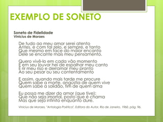 EXEMPLO DE SONETO
Soneto de Fidelidade
Vinicius de Moraes
De tudo ao meu amor serei atento
Antes, e com tal zelo, e sempre, e tanto
Que mesmo em face do maior encanto
Dele se encante mais meu pensamento.
Quero vivê-lo em cada vão momento
E em seu louvor hei de espalhar meu canto
E rir meu riso e derramar meu pranto
Ao seu pesar ou seu contentamento
E assim, quando mais tarde me procure
Quem sabe a morte, angústia de quem vive
Quem sabe a solidão, fim de quem ama
Eu possa me dizer do amor (que tive):
Que não seja imortal, posto que é chama
Mas que seja infinito enquanto dure.
Vinicius de Moraes, "Antologia Poética", Editora do Autor, Rio de Janeiro, 1960, pág. 96.
 