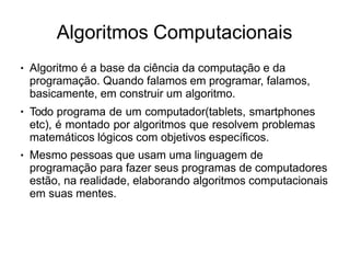 Algoritmos Computacionais
● Algoritmo é a base da ciência da computação e da
programação. Quando falamos em programar, falamos,
basicamente, em construir um algoritmo.
Todo programa de um computador(tablets, smartphones
etc), é montado por algoritmos que resolvem problemas
matemáticos lógicos com objetivos específicos.
Mesmo pessoas que usam uma linguagem de
programação para fazer seus programas de computadores
estão, na realidade, elaborando algoritmos computacionais
em suas mentes.
●
●
 