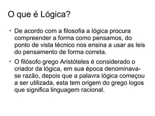 O que é Lógica?
●
De acordo com a filosofia a lógica procura
compreender a forma como pensamos, do
ponto de vista técnico nos ensina a usar as leis
do pensamento de forma correta.
O filósofo grego Aristóteles é considerado o
criador da lógica, em sua época denominava-
se razão, depois que a palavra lógica começou
a ser utilizada, esta tem origem do grego logos
que significa linguagem racional.
●
 