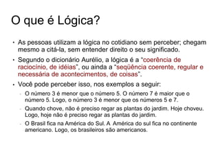 O que é Lógica?
● As pessoas utilizam a lógica no cotidiano sem perceber; chegam
mesmo a citá-la, sem entender direito o seu significado.
Segundo o dicionário Aurélio, a lógica é a “coerência de
raciocínio, de idéias”, ou ainda a “seqüência coerente, regular e
necessária de acontecimentos, de coisas”.
Você pode perceber isso, nos exemplos a seguir:
– O número 3 é menor que o número 5. O número 7 é maior que o
número 5. Logo, o número 3 é menor que os números 5 e 7.
– Quando chove, não é preciso regar as plantas do jardim. Hoje choveu.
Logo, hoje não é preciso regar as plantas do jardim.
– O Brasil fica na América do Sul. A América do sul fica no continente
americano. Logo, os brasileiros são americanos.
●
●
 