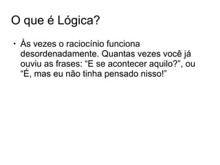 O que é Lógica?
● Às vezes o raciocínio funciona
desordenadamente. Quantas vezes você já
ouviu as frases: “E se acontecer aquilo?”, ou
“É, mas eu não tinha pensado nisso!”
 
