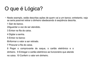 O que é Lógica?
●
Neste exemplo, estão descritas ações de quem vai a um banco; entretanto, veja
se seria possível retirar o dinheiro obedecendo à seqüência descrita.
1 Sair do banco.
2Aguardar a vez de ser atendido.
3 Entrar na fila do caixa.
4 Digitar a senha.
5 Entrar no banco
6Informar o valor a ser retirado.
7 Procurar a fila do caixa.
8 Pegar o comprovante de saque, o cartão eletrônico e o
dinheiro. 9 Entregar o cartão eletrônico ao funcionário que atende
no caixa. 10 Conferir o valor em dinheiro.
 