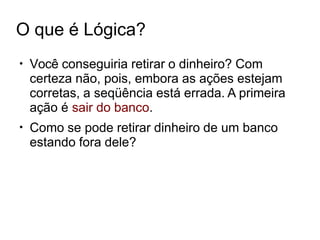 O que é Lógica?
●
Você conseguiria retirar o dinheiro? Com
certeza não, pois, embora as ações estejam
corretas, a seqüência está errada. A primeira
ação é sair do banco.
Como se pode retirar dinheiro de um banco
estando fora dele?
●
 
