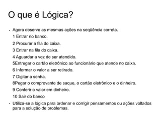 O que é Lógica?
● Agora observe as mesmas ações na seqüência correta.
1 Entrar no banco.
2 Procurar a fila do caixa.
3 Entrar na fila do caixa.
4 Aguardar a vez de ser atendido.
5Entregar o cartão eletrônico ao funcionário que atende no caixa.
6 Informar o valor a ser retirado.
7 Digitar a senha.
8Pegar o comprovante de saque, o cartão eletrônico e o dinheiro.
9 Conferir o valor em dinheiro.
10 Sair do banco
Utiliza-se a lógica para ordenar e corrigir pensamentos ou ações voltados
para a solução de problemas.
●
 