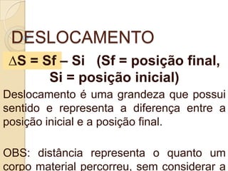 DESLOCAMENTO
∆S = Sf – Si (Sf = posição final,
Si = posição inicial)
Deslocamento é uma grandeza que possui
sentido e representa a diferença entre a
posição inicial e a posição final.
OBS: distância representa o quanto um
corpo material percorreu, sem considerar a
 