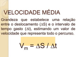 VELOCIDADE MÉDIA
Grandeza que estabelece uma relação
entre o deslocamento (∆S) e o intervalo de
tempo gasto (∆t), estimando um valor de
velocidade que representa todo o percurso.
Vm = ∆S / ∆t
 