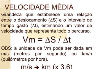 VELOCIDADE MÉDIA
Grandeza que estabelece uma relação
entre o deslocamento (∆S) e o intervalo de
tempo gasto (∆t), estimando um valor de
velocidade que representa todo o percurso.
Vm = ∆S / ∆t
OBS: a unidade de Vm pode ser dada em
m/s (metros por segundo) ou km/h
(quilômetros por hora).
 