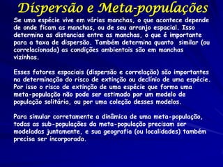 Dispersão e Meta-populações
Se uma espécie vive em várias manchas, o que acontece depende
de onde ficam as manchas, ou de seu arranjo espacial. Isso
determina as distancias entre as manchas, o que é importante
para a taxa de dispersão. Também determina quanto similar (ou
correlacionada) as condições ambientais são em manchas
vizinhas.

Esses fatores espaciais (dispersão e correlação) são importantes
na determinação do risco de extinção ou declínio de uma espécie.
Por isso o risco de extinção de uma espécie que forma uma
meta-população não pode ser estimado por um modelo de
população solitária, ou por uma coleção desses modelos.

Para simular corretamente a dinâmica de uma meta-população,
todas as sub-populações da meta-população precisam ser
modeladas juntamente, e sua geografia (ou localidades) também
precisa ser incorporada.
 