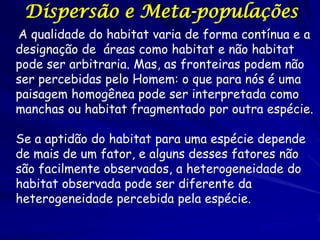 Dispersão e Meta-populações
A qualidade do habitat varia de forma contínua e a
designação de áreas como habitat e não habitat
pode ser arbitraria. Mas, as fronteiras podem não
ser percebidas pelo Homem: o que para nós é uma
paisagem homogênea pode ser interpretada como
manchas ou habitat fragmentado por outra espécie.

Se a aptidão do habitat para uma espécie depende
de mais de um fator, e alguns desses fatores não
são facilmente observados, a heterogeneidade do
habitat observada pode ser diferente da
heterogeneidade percebida pela espécie.
 