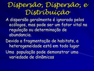 Dispersão, Dispersão, e
     Distribuição
A dispersão geralmente é ignorado pelos
 ecólogos, mas pode ser um fator vital na
 regulação ou determinação de
 abundancia.
Devido a fragmentação de habitats, a
 heterogeneidade está em todo lugar
Uma população pode demonstrar uma
 variedade de dinâmicas
 