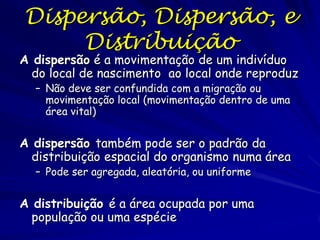 Dispersão, Dispersão, e
     Distribuição
A dispersão é a movimentação de um indivíduo
  do local de nascimento ao local onde reproduz
  – Não deve ser confundida com a migração ou
    movimentação local (movimentação dentro de uma
    área vital)


A dispersão também pode ser o padrão da
  distribuição espacial do organismo numa área
  – Pode ser agregada, aleatória, ou uniforme


A distribuição é a área ocupada por uma
  população ou uma espécie
 