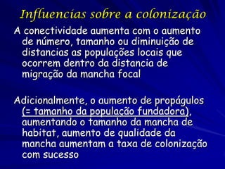 Influencias sobre a colonização
A conectividade aumenta com o aumento
 de número, tamanho ou diminuição de
 distancias as populações locais que
 ocorrem dentro da distancia de
 migração da mancha focal

Adicionalmente, o aumento de propágulos
 (= tamanho da população fundadora),
 aumentando o tamanho da mancha de
 habitat, aumento de qualidade da
 mancha aumentam a taxa de colonização
 com sucesso
 