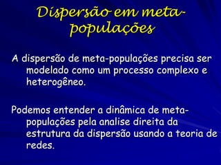 Dispersão em meta-
         populações

A dispersão de meta-populações precisa ser
   modelado como um processo complexo e
   heterogêneo.

Podemos entender a dinâmica de meta-
   populações pela analise direita da
   estrutura da dispersão usando a teoria de
   redes.
 