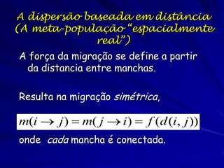 A dispersão baseada em distância
(A meta-população “espacialmente
              real”)
A força da migração se define a partir
 da distancia entre manchas.

Resulta na migração simétrica,

m(i  j )  m( j  i)  f (d (i, j ))
onde cada mancha é conectada.
 