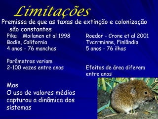 Limitações
Premissa de que as taxas de extinção e colonização
   são constantes
 Pika Moilanen et al 1998   Roedor - Crone et al 2001
 Bodie, California          Tvarrminne, Finlândia
 4 anos - 76 manchas        5 anos - 76 ilhas

 Parâmetros variam
 2-100 vezes entre anos     Efeitos de área diferem
                            entre anos

 Mas
 O uso de valores médios
 capturou a dinâmica dos
 sistemas
 