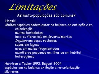 Limitações
       As meta-populações são comuns?
Hanski
Muitas espécies podem estar na balance de extinção e re-
      colonização
      muitas borboletas
      insetos florestais em árvores mortas
      Daphnia em poços rochosos
      sapos em lagoas
      aves em matas fragmentadas
      mamíferos pequenos em ilhas ou em habitat
      heterogêneo

Harrison e Taylor 1993, Baguet 2004
espécies em na balance extinção e re-colonização
são raras
 