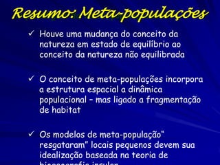 Resumo:da Meta-populaçâoontin
O paradigma Meta-populações

   Houve uma mudança do conceito da
    natureza em estado de equilíbrio ao
    conceito da natureza não equilibrada

   O conceito de meta-populações incorpora
    a estrutura espacial a dinâmica
    populacional – mas ligado a fragmentação
    de habitat

   Os modelos de meta-população“
    resgataram” locais pequenos devem sua
    idealização baseada na teoria de
 