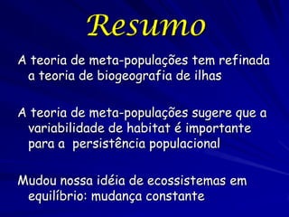 Resumo
A teoria de meta-populações tem refinada
 a teoria de biogeografia de ilhas

A teoria de meta-populações sugere que a
 variabilidade de habitat é importante
 para a persistência populacional

Mudou nossa idéia de ecossistemas em
 equilíbrio: mudança constante
 