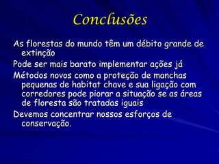 Conclusões
As florestas do mundo têm um débito grande de
  extinção
Pode ser mais barato implementar ações já
Métodos novos como a proteção de manchas
  pequenas de habitat chave e sua ligação com
  corredores pode piorar a situação se as áreas
  de floresta são tratadas iguais
Devemos concentrar nossos esforços de
  conservação.
 