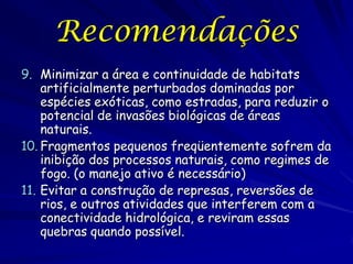 Recomendações
9. Minimizar a área e continuidade de habitats
    artificialmente perturbados dominadas por
    espécies exóticas, como estradas, para reduzir o
    potencial de invasões biológicas de áreas
    naturais.
10. Fragmentos pequenos freqüentemente sofrem da
    inibição dos processos naturais, como regimes de
    fogo. (o manejo ativo é necessário)
11. Evitar a construção de represas, reversões de
    rios, e outros atividades que interferem com a
    conectividade hidrológica, e reviram essas
    quebras quando possível.
 