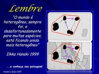 Lembre
     “O mundo é
heterogêneo, sempre
        foi, e
desafortunadamente
para muitas espécies,
 está ficando ainda
 mais heterogêneo”

   Ilkka Hanski 1999

   ...e conheça sua paisagem!
Hanski e Gilpin 1997
 