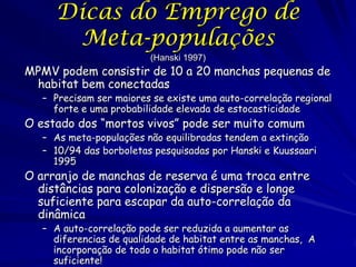 Dicas do Emprego de
      Meta-populações
                         (Hanski 1997)
MPMV podem consistir de 10 a 20 manchas pequenas de
 habitat bem conectadas
   – Precisam ser maiores se existe uma auto-correlação regional
     forte e uma probabilidade elevada de estocasticidade
O estado dos “mortos vivos” pode ser muito comum
   – As meta-populações não equilibradas tendem a extinção
   – 10/94 das borboletas pesquisadas por Hanski e Kuussaari
     1995
O arranjo de manchas de reserva é uma troca entre
  distâncias para colonização e dispersão e longe
  suficiente para escapar da auto-correlação da
  dinâmica
   – A auto-correlação pode ser reduzida a aumentar as
     diferencias de qualidade de habitat entre as manchas, A
     incorporação de todo o habitat ótimo pode não ser
     suficiente!
 