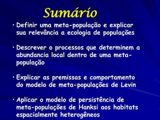 Sumário
• Definir uma meta-população e explicar
  sua relevância a ecologia de populações

• Descrever o processos que determinem a
  abundancia local dentro de uma meta-
  população

• Explicar as premissas e comportamento
  do modelo de meta-populações de Levin

• Aplicar o modelo de persistência de
  meta-populações de Hanksi aos habitats
  espacialmente heterogêneos
 