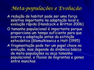 Meta-populações e Evolução
A redução de habitat pode ser uma força
  seletiva importante na adaptação local e
  evolução rápida (Handcock e Britton 2006)
O tamanho populacional é importante porque
  proporciona um tempo suficiente para que
  ocorre a adaptação antes da extinção
  estocástica (Glomulkiewicz e Holt (1995)
A fragmentação pode ter um papel chave na
  evolução, mas depende da dinâmica básica
  de meta-populações ou seja tamanho
  populacional, e fluxos de migrantes e genes
  entre manchas
 
