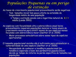 Populações Pequenas ou em perigo
               de extinção
As taxas do crescimento populacional provavelmente serão negativas
    – Tem tamanho inicial tem pouco efeito na extensão da
      longevidade média de uma população
         Tempo a extinção escala com o logaritmo natural de K / r
         média (Lande 1993)

As espécies com fecundidade alta e sobrevivência anual baixa
  provavelmente requerem populações maiores e taxas anuais de
  crescimento maiores para existir menos de que espécies menos
  fecundas com sobrevivência maior (Sæther et al. 2005)
    – Maior processos estocásticos sobre esses tipos de espécies
      oportunistas

O tamanho populacional sozinho não é suficiente para estabelecer a
   vulnerabilidade de uma espécie (Sæther et al. 2005)
    – Necessidade de conhecer a tendência populacional (ou
       tendência esperada a base dos parâmetros populacionais)
       devido ao tempo de retorno na perda específica do tamanho nas
       populações
 
