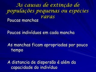 As causas de extinção de
populações pequenas ou espécies
             raras
Poucas manchas

Poucos indivíduos em cada mancha

As manchas ficam apropriadas por pouco
 tempo

A distancia de dispersão é além da
 capacidade do indivíduo
 