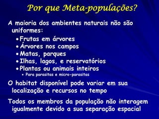 Por que Meta-populações?
A maioria dos ambientes naturais não são
 uniformes:
   Frutas em árvores
   Árvores nos campos
   Matas, parques
   Ilhas, lagos, e reservatórios
   Plantas ou animais inteiros
     Para parasitas e micro-parasitas

O habitat disponível pode variar em sua
 localização e recursos no tempo
Todos os membros da população não interagem
 igualmente devido a sua separação espacial
 