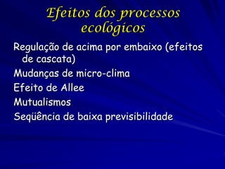 Efeitos dos processos
           ecológicos
Regulação de acima por embaixo (efeitos
 de cascata)
Mudanças de micro-clima
Efeito de Allee
Mutualismos
Seqüência de baixa previsibilidade
 