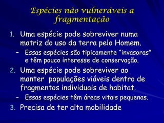 Espécies não vulneráveis a
           fragmentação

1. Uma espécie pode sobreviver numa
   matriz do uso da terra pelo Homem.
 – Essas espécies são tipicamente “invasoras”
   e têm pouco interesse de conservação.
2. Uma espécie pode sobreviver ao
   manter populações viáveis dentro de
   fragmentos individuais de habitat.
 – Essas espécies têm áreas vitais pequenas.
3. Precisa de ter alta mobilidade
 