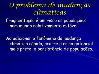 O problema de mudanças
        climáticas
Fragmentação é um risco as populações
 num mundo relativamente estável.

Ao adicionar o fenômeno da mudança
 climática rápida, ocorre o risco potencial
 mais preto a persistência de populações.
 